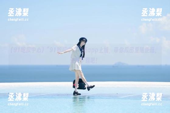 “91吃瓜中心”新app上线，带你瓜田里随便逛，快来下载吧！