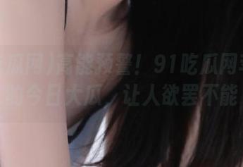 高能预警！91吃瓜网苹果版的今日大瓜，让人欲罢不能