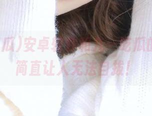安卓软件和九一吃瓜的搭配，简直让人无法自拔！