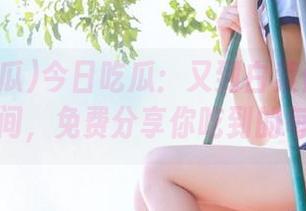 今日吃瓜：又到白菜价的热门大瓜时间，免费分享你吃到的每一口！