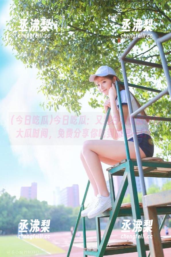 今日吃瓜：又到白菜价的热门大瓜时间，免费分享你吃到的每一口！