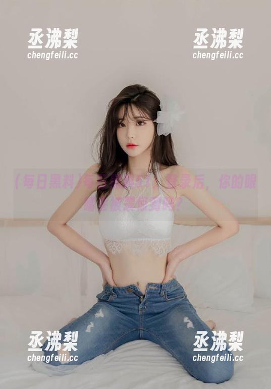 每日黑料51：登录后，你的眼睛会被震惊到吗？