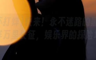 快来！永不迷路的黑料不打烊万里长征，娱乐界的探险地