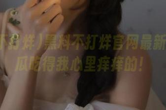 黑料不打烊官网最新：这波瓜吃得我心里痒痒的！